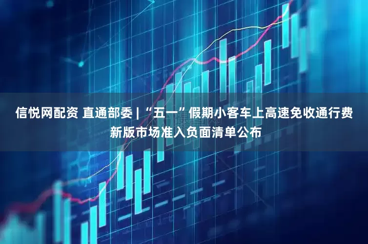 信悦网配资 直通部委 | “五一”假期小客车上高速免收通行费 新版市场准入负面清单公布