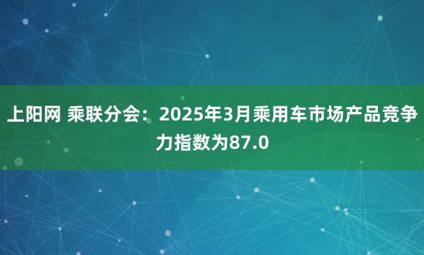 上阳网 乘联分会：2025年3月乘用车市场产品竞争力指数为87.0