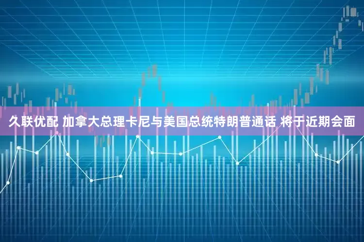 久联优配 加拿大总理卡尼与美国总统特朗普通话 将于近期会面