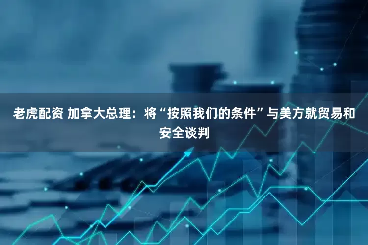 老虎配资 加拿大总理：将“按照我们的条件”与美方就贸易和安全谈判