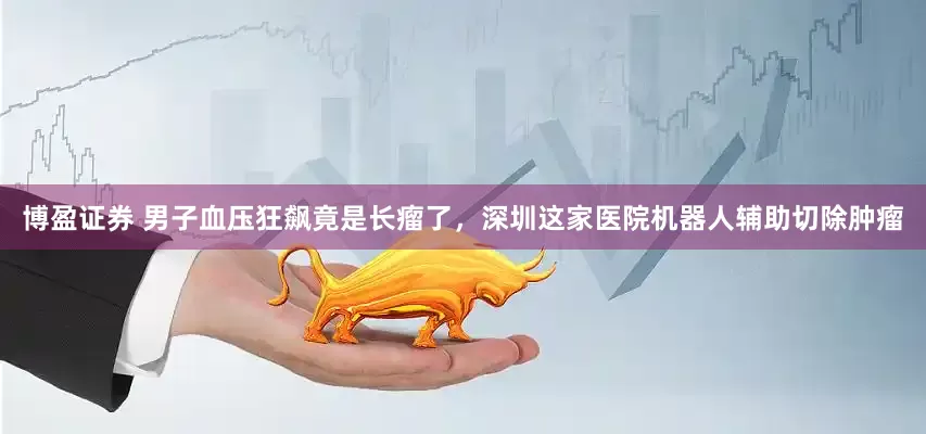 博盈证券 男子血压狂飙竟是长瘤了，深圳这家医院机器人辅助切除肿瘤