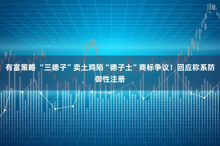 有富策略 “三德子”卖土鸡陷“德子土”商标争议！回应称系防御性注册