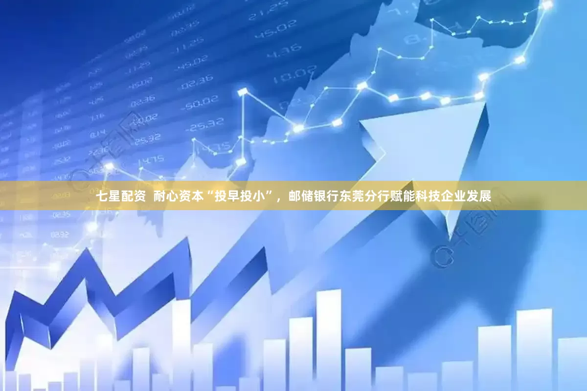 七星配资  耐心资本“投早投小”，邮储银行东莞分行赋能科技企业发展