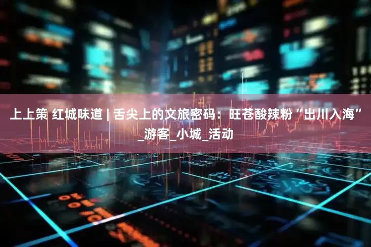 上上策 红城味道 | 舌尖上的文旅密码：旺苍酸辣粉“出川入海”_游客_小城_活动