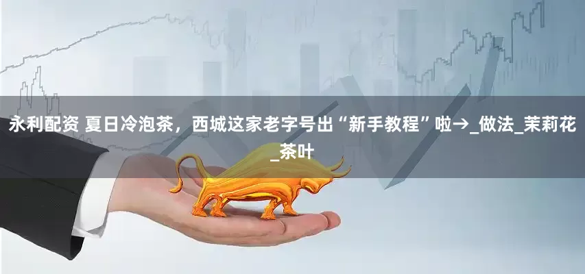 永利配资 夏日冷泡茶，西城这家老字号出“新手教程”啦→_做法_茉莉花_茶叶