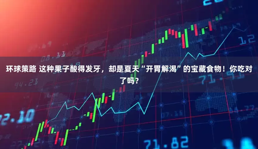 环球策路 这种果子酸得发牙，却是夏天“开胃解渴”的宝藏食物！你吃对了吗？