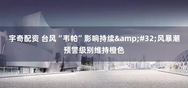 宇奇配资 台风“韦帕”影响持续&#32;风暴潮预警级别维持橙色