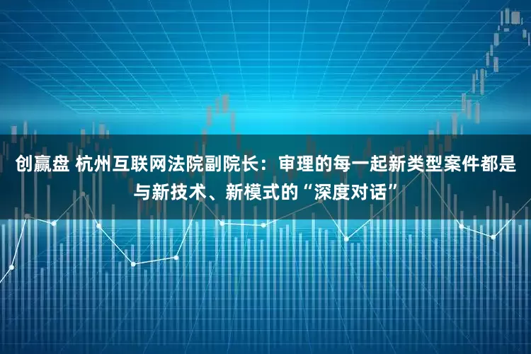 创赢盘 杭州互联网法院副院长：审理的每一起新类型案件都是与新技术、新模式的“深度对话”