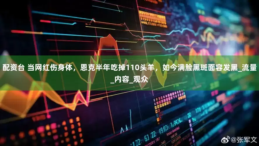 配资台 当网红伤身体，恩克半年吃掉110头羊，如今满脸黑斑面容发黑_流量_内容_观众