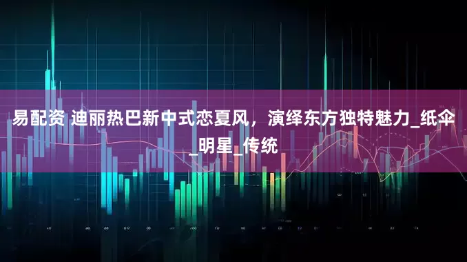 易配资 迪丽热巴新中式恋夏风，演绎东方独特魅力_纸伞_明星_传统
