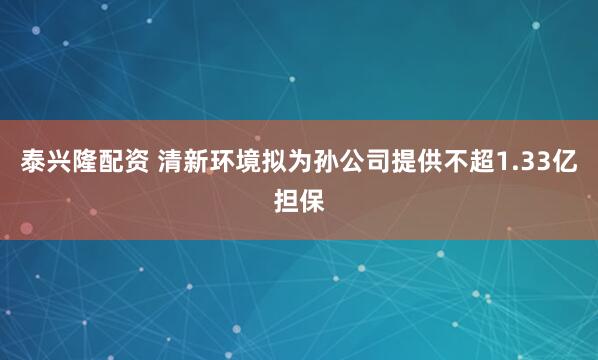 泰兴隆配资 清新环境拟为孙公司提供不超1.33亿担保