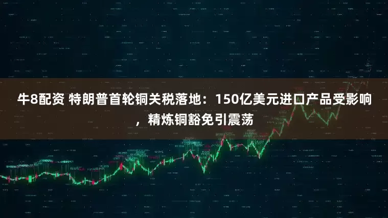 牛8配资 特朗普首轮铜关税落地：150亿美元进口产品受影响，精炼铜豁免引震荡