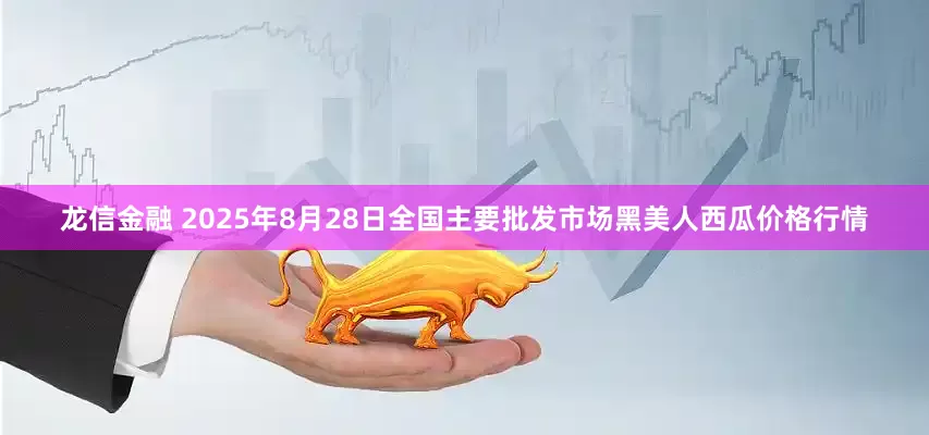 龙信金融 2025年8月28日全国主要批发市场黑美人西瓜价格行情