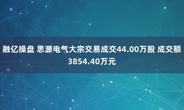 融亿操盘 思源电气大宗交易成交44.00万股 成交额3854.40万元