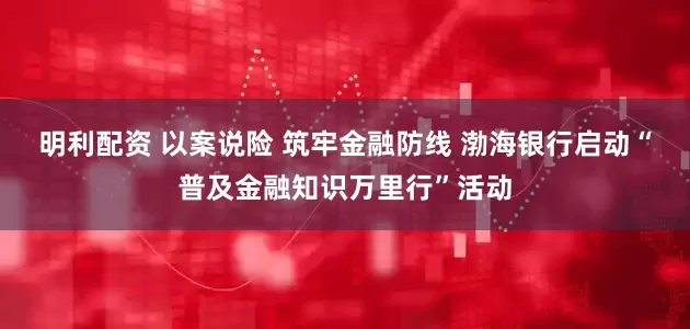 明利配资 以案说险 筑牢金融防线 渤海银行启动“普及金融知识万里行”活动