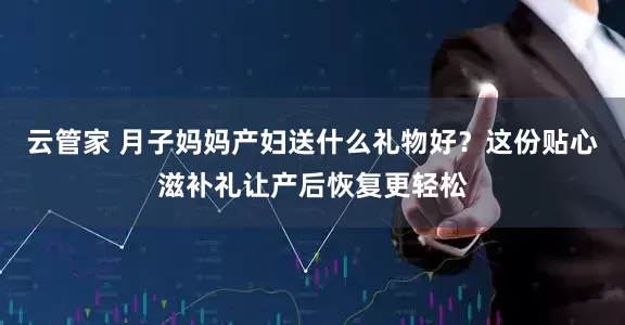 云管家 月子妈妈产妇送什么礼物好？这份贴心滋补礼让产后恢复更轻松
