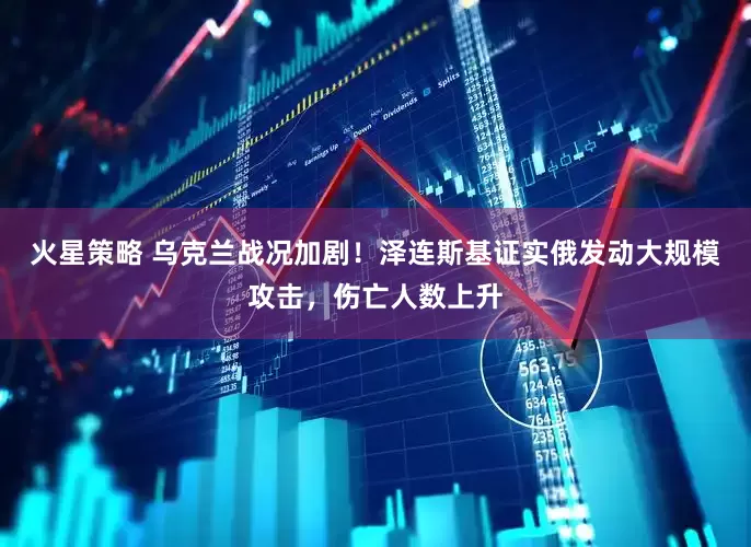 火星策略 乌克兰战况加剧!泽连斯基证实俄发动大规模攻击,伤亡人数上升