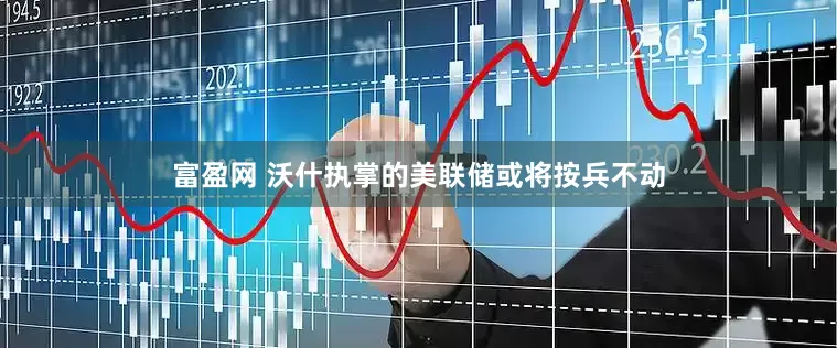 富盈网 沃什执掌的美联储或将按兵不动