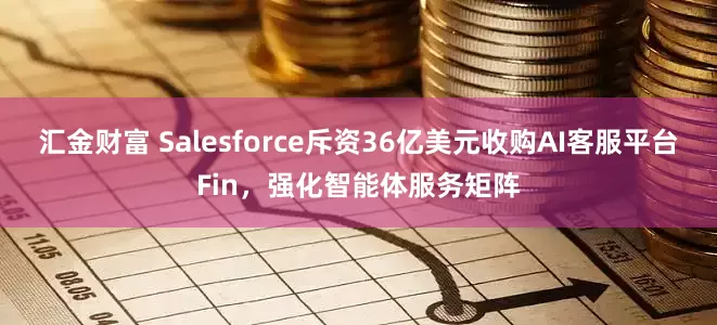 汇金财富 Salesforce斥资36亿美元收购AI客服平台Fin，强化智能体服务矩阵
