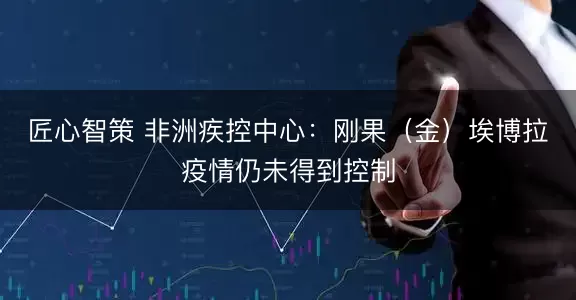 匠心智策 非洲疾控中心：刚果（金）埃博拉疫情仍未得到控制
