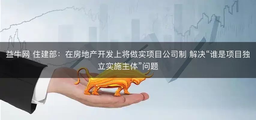 益牛网 住建部：在房地产开发上将做实项目公司制 解决“谁是项目独立实施主体”问题